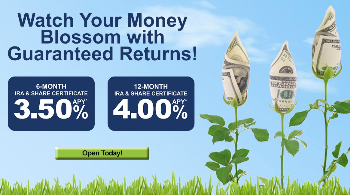 Watch Your Money Blossom with Guaranteed Returns! 6-Month IRA & Share Certificate 3.50% APY^. 12-Month IRA & Share Certificate 4.00% APY^. Open Today!