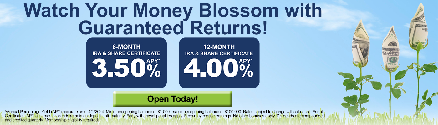 Watch Your Money Blossom with Guaranteed Returns! 6-Month IRA & Share Certificate 3.50% APY^. 12-Month IRA & Share Certificate 4.00% APY^. Open Today! ^Annual Percentage Yield (APY) accurate as of 4/1/2024. Minimum opening balance of $1,000; maximum opening balance of $100,000. Rates subject to change without notice. For all Certificates, APY assumes dividends remain on deposit until maturity. Early withdrawal penalties apply. Fees may reduce earnings. No other bonuses apply. Dividends are compounded and credited quarterly. Membership eligibility required.